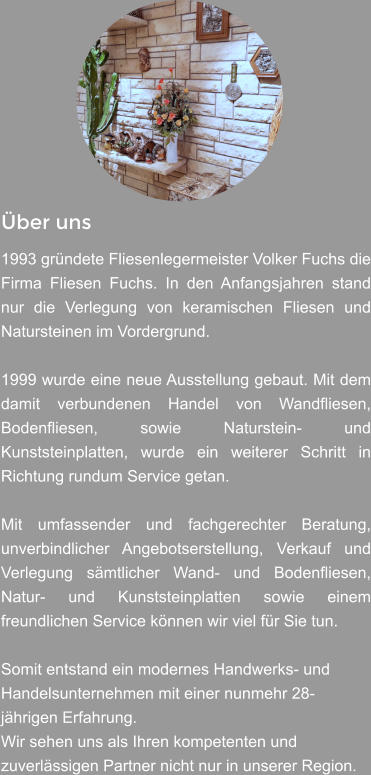 Über uns  1993 gründete Fliesenlegermeister Volker Fuchs die Firma Fliesen Fuchs. In den Anfangsjahren stand nur die Verlegung von keramischen Fliesen und Natursteinen im Vordergrund.  1999 wurde eine neue Ausstellung gebaut. Mit dem damit verbundenen Handel von Wandfliesen, Bodenfliesen, sowie Naturstein- und Kunststeinplatten, wurde ein weiterer Schritt in Richtung rundum Service getan.  Mit umfassender und fachgerechter Beratung, unverbindlicher Angebotserstellung, Verkauf und Verlegung sämtlicher Wand- und Bodenfliesen, Natur- und Kunststeinplatten sowie einem freundlichen Service können wir viel für Sie tun.   Somit entstand ein modernes Handwerks- und Handelsunternehmen mit einer nunmehr 28-jährigen Erfahrung.  Wir sehen uns als Ihren kompetenten und zuverlässigen Partner nicht nur in unserer Region.